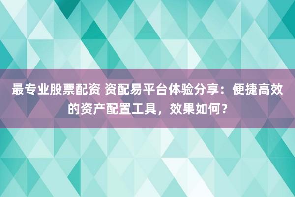 最专业股票配资 资配易平台体验分享：便捷高效的资产配置工具，效果如何？