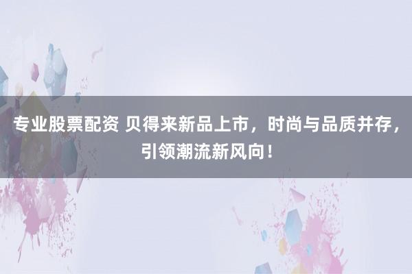 专业股票配资 贝得来新品上市，时尚与品质并存，引领潮流新风向！