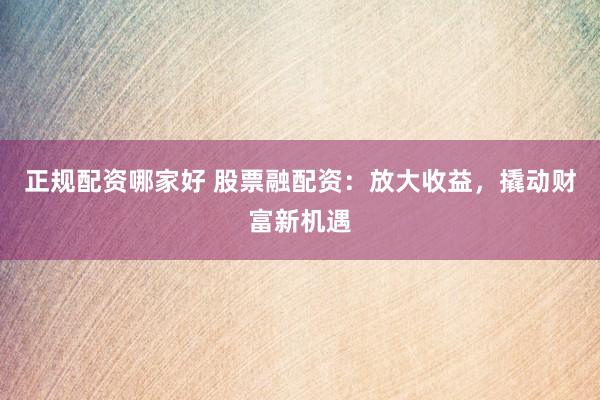 正规配资哪家好 股票融配资:放大收益,撬动财富新机遇