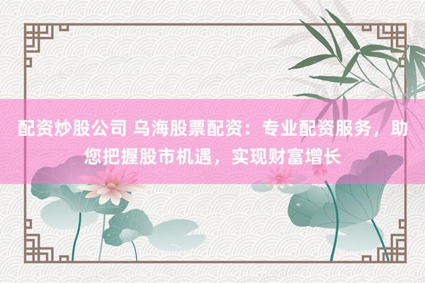 配资炒股公司 乌海股票配资：专业配资服务，助您把握股市机遇，实现财富增长