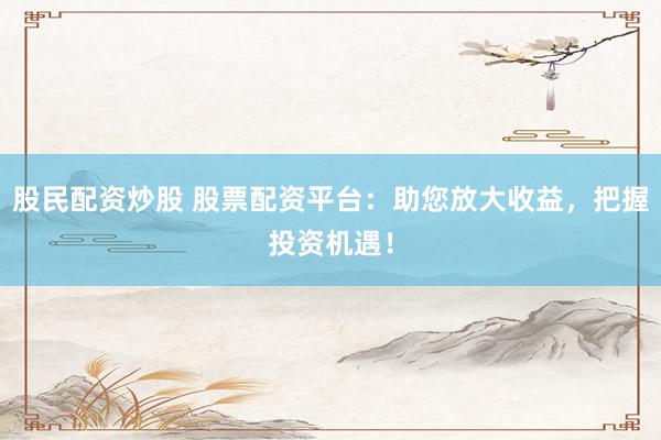 股民配资炒股 股票配资平台：助您放大收益，把握投资机遇！