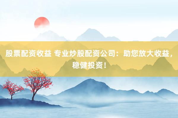 股票配资收益 专业炒股配资公司：助您放大收益，稳健投资！