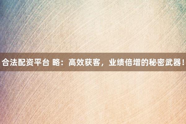 合法配资平台 略:高效获客,业绩倍增的秘密武器!