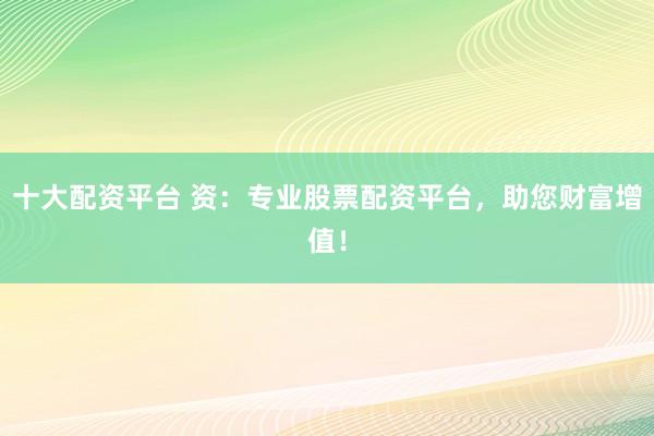 十大配资平台 资：专业股票配资平台，助您财富增值！