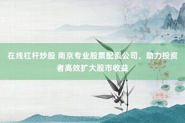 在线杠杆炒股 南京专业股票配资公司，助力投资者高效扩大股市收益