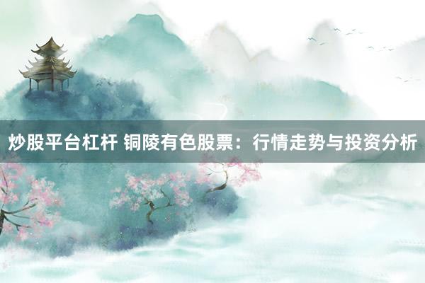 炒股平台杠杆 铜陵有色股票：行情走势与投资分析