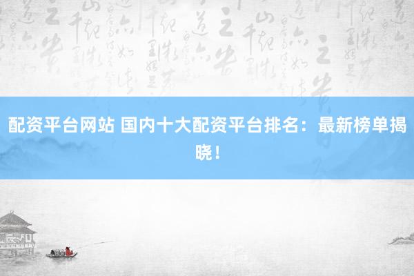 配资平台网站 国内十大配资平台排名：最新榜单揭晓！