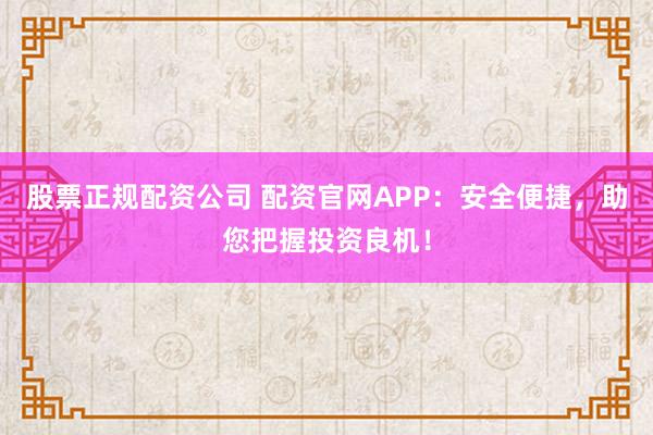 股票正规配资公司 配资官网APP：安全便捷，助您把握投资良机！