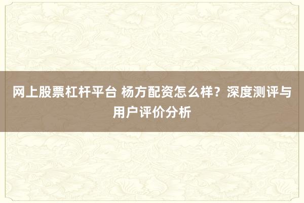 网上股票杠杆平台 杨方配资怎么样？深度测评与用户评价分析