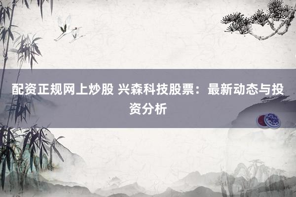 配资正规网上炒股 兴森科技股票：最新动态与投资分析