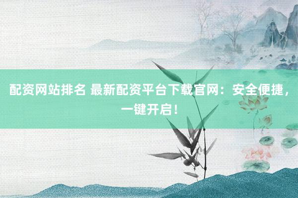 配资网站排名 最新配资平台下载官网：安全便捷，一键开启！