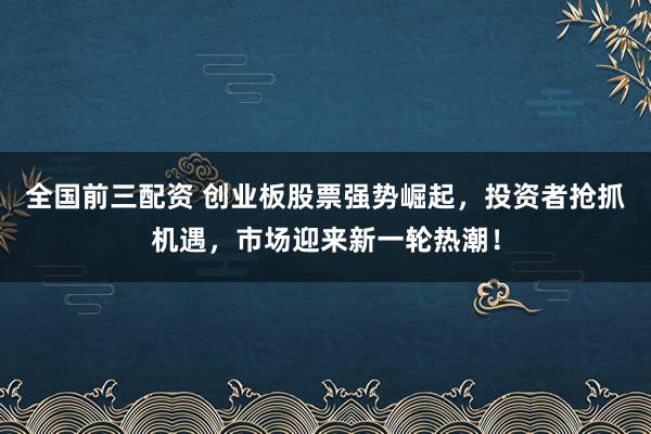 全国前三配资 创业板股票强势崛起，投资者抢抓机遇，市场迎来新一轮热潮！