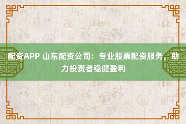 配资APP 山东配资公司：专业股票配资服务，助力投资者稳健盈利