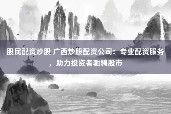 股民配资炒股 广西炒股配资公司：专业配资服务，助力投资者驰骋股市