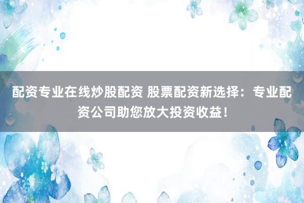 配资专业在线炒股配资 股票配资新选择：专业配资公司助您放大投资收益！