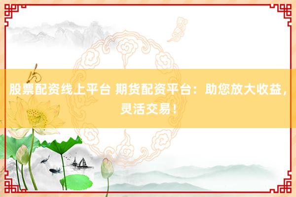 股票配资线上平台 期货配资平台：助您放大收益，灵活交易！