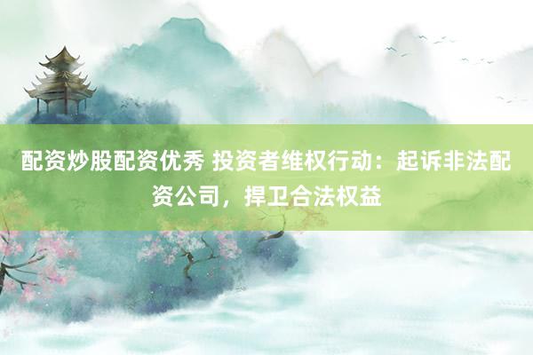 配资炒股配资优秀 投资者维权行动：起诉非法配资公司，捍卫合法权益