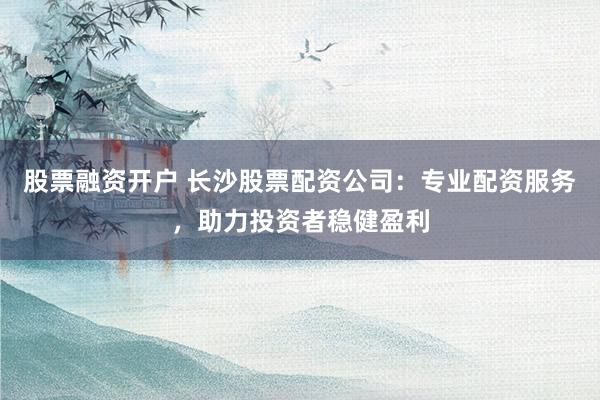 股票融资开户 长沙股票配资公司：专业配资服务，助力投资者稳健盈利