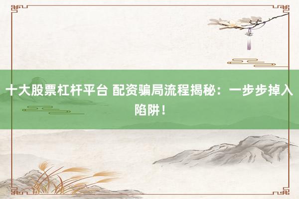 十大股票杠杆平台 配资骗局流程揭秘：一步步掉入陷阱！