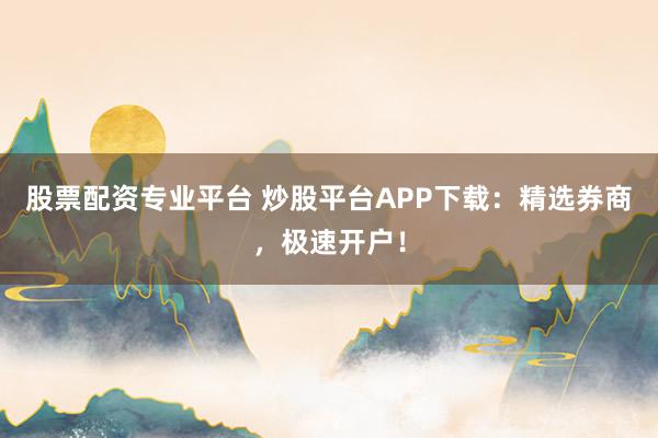 股票配资专业平台 炒股平台APP下载：精选券商，极速开户！