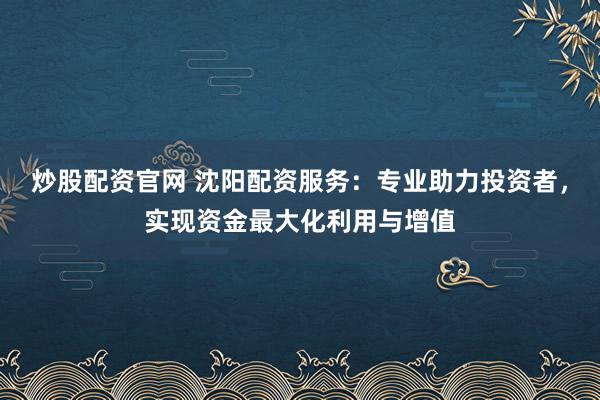 炒股配资官网 沈阳配资服务：专业助力投资者，实现资金最大化利用与增值