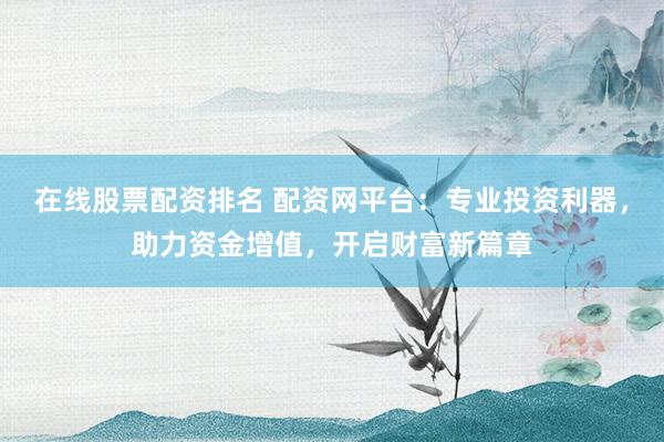 在线股票配资排名 配资网平台：专业投资利器，助力资金增值，开启财富新篇章