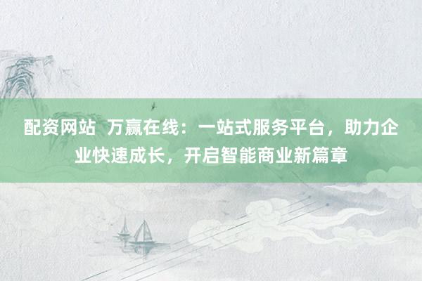 配资网站  万赢在线：一站式服务平台，助力企业快速成长，开启智能商业新篇章