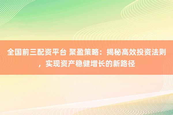 全国前三配资平台 聚盈策略：揭秘高效投资法则，实现资产稳健增长的新路径