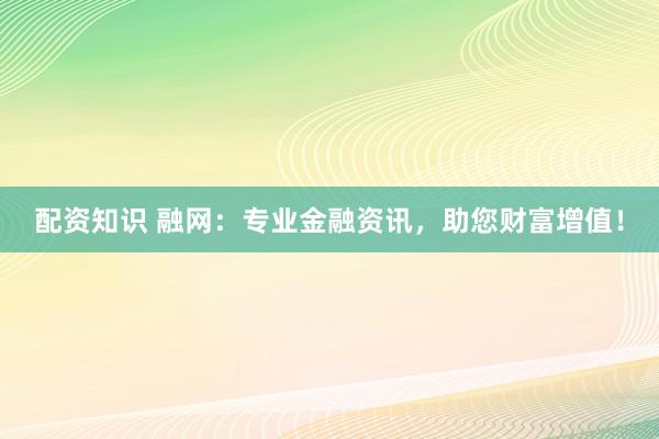 配资知识 融网：专业金融资讯，助您财富增值！