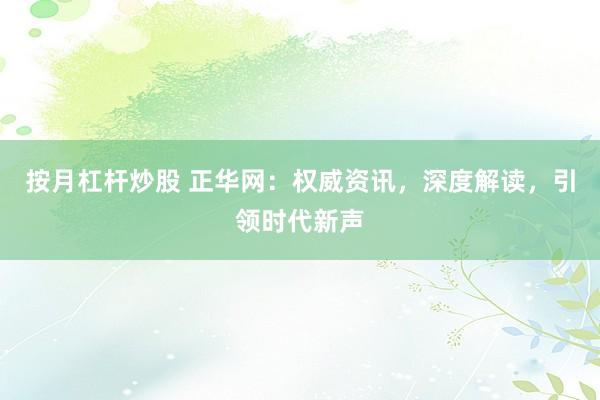按月杠杆炒股 正华网：权威资讯，深度解读，引领时代新声