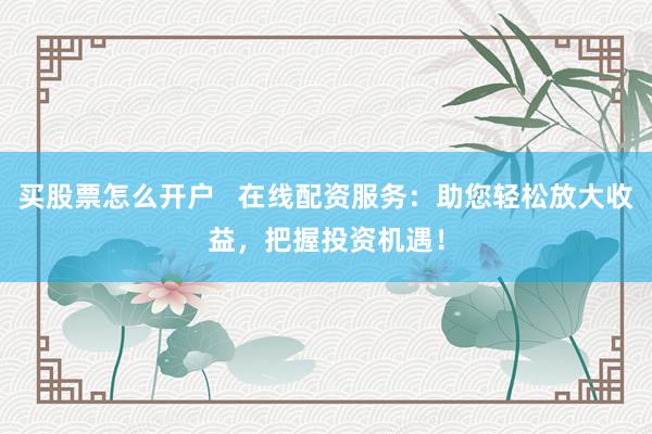 买股票怎么开户   在线配资服务：助您轻松放大收益，把握投资机遇！