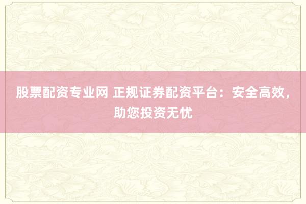 股票配资专业网 正规证券配资平台：安全高效，助您投资无忧