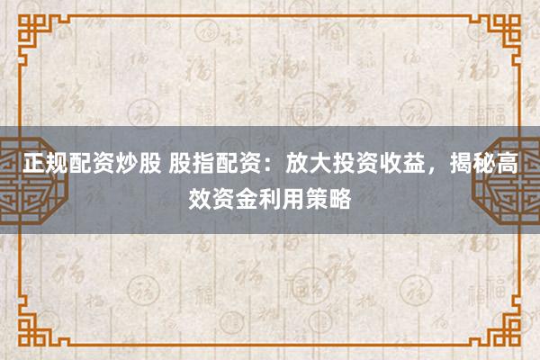 正规配资炒股 股指配资：放大投资收益，揭秘高效资金利用策略
