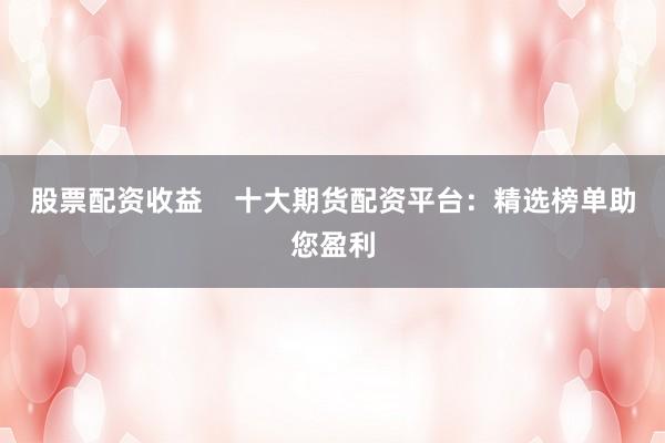 股票配资收益    十大期货配资平台：精选榜单助您盈利