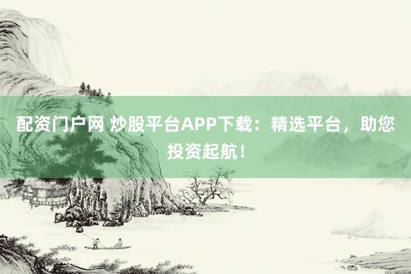配资门户网 炒股平台APP下载：精选平台，助您投资起航！