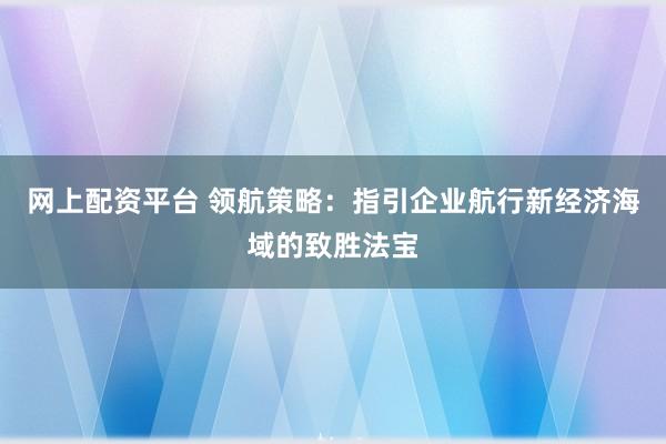 网上配资平台 领航策略：指引企业航行新经济海域的致胜法宝