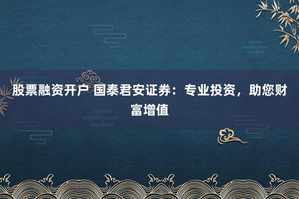 股票融资开户 国泰君安证券：专业投资，助您财富增值