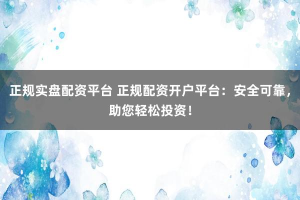 正规实盘配资平台 正规配资开户平台：安全可靠，助您轻松投资！