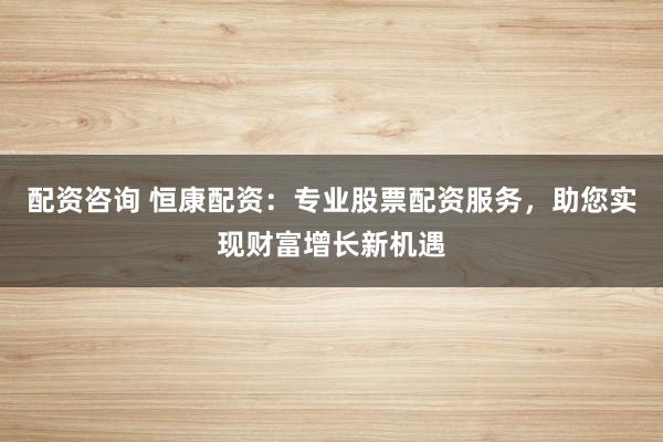 配资咨询 恒康配资：专业股票配资服务，助您实现财富增长新机遇