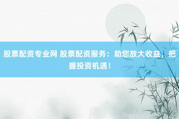 股票配资专业网 股票配资服务：助您放大收益，把握投资机遇！