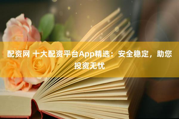配资网 十大配资平台App精选：安全稳定，助您投资无忧