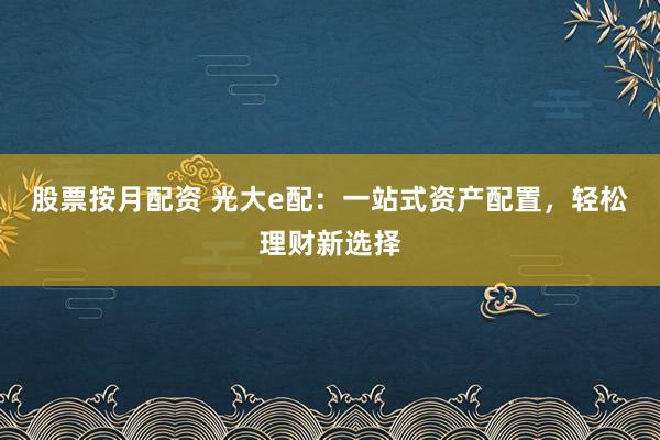 股票按月配资 光大e配：一站式资产配置，轻松理财新选择
