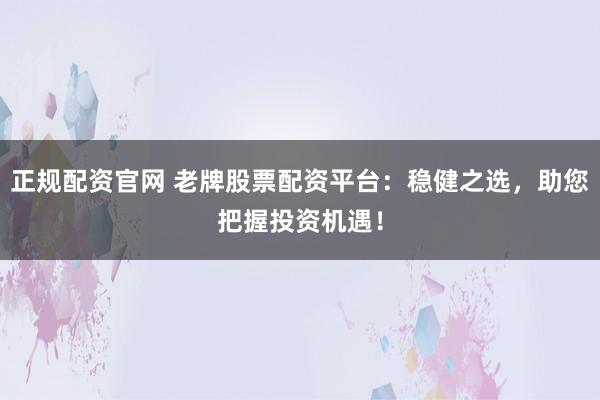 正规配资官网 老牌股票配资平台：稳健之选，助您把握投资机遇！