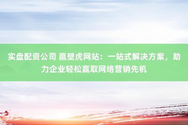 实盘配资公司 赢壁虎网站：一站式解决方案，助力企业轻松赢取网络营销先机