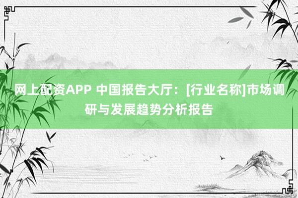 网上配资APP 中国报告大厅：[行业名称]市场调研与发展趋势分析报告