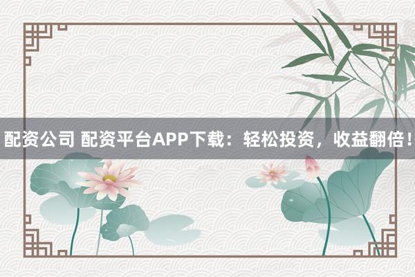 配资公司 配资平台APP下载：轻松投资，收益翻倍！