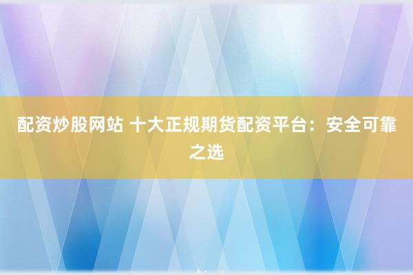 配资炒股网站 十大正规期货配资平台：安全可靠之选