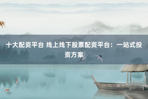 十大配资平台 线上线下股票配资平台：一站式投资方案