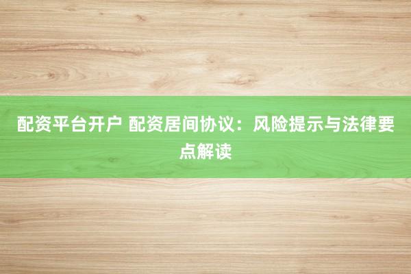 配资平台开户 配资居间协议：风险提示与法律要点解读