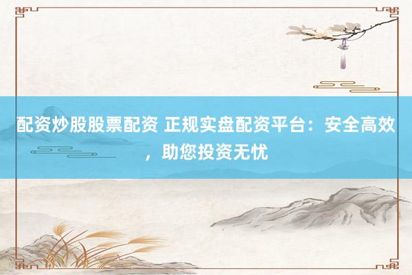 配资炒股股票配资 正规实盘配资平台：安全高效，助您投资无忧